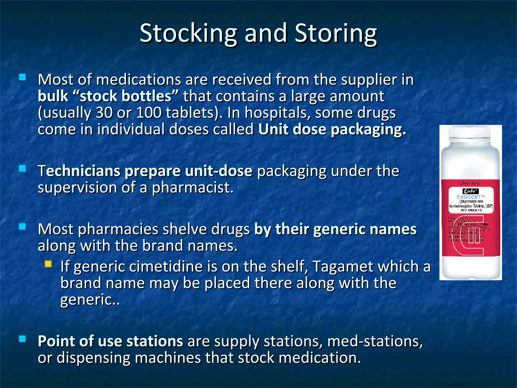 Stocking and Storing
   Most of medications are received from the supplier in
    bulk “stock bottles” that contains a large amount
    (usually 30 or 100 tablets). In hospitals, some drugs
    come in individual doses called Unit dose packaging.

   Technicians prepare unit-dose packaging under the
    supervision of a pharmacist.

   Most pharmacies shelve drugs by their generic names
    along with the brand names.
      If generic cimetidine is on the shelf, Tagamet which a
       brand name may be placed there along with the
       generic..

   Point of use stations are supply stations, med-stations,
    or dispensing machines that stock medication.
 