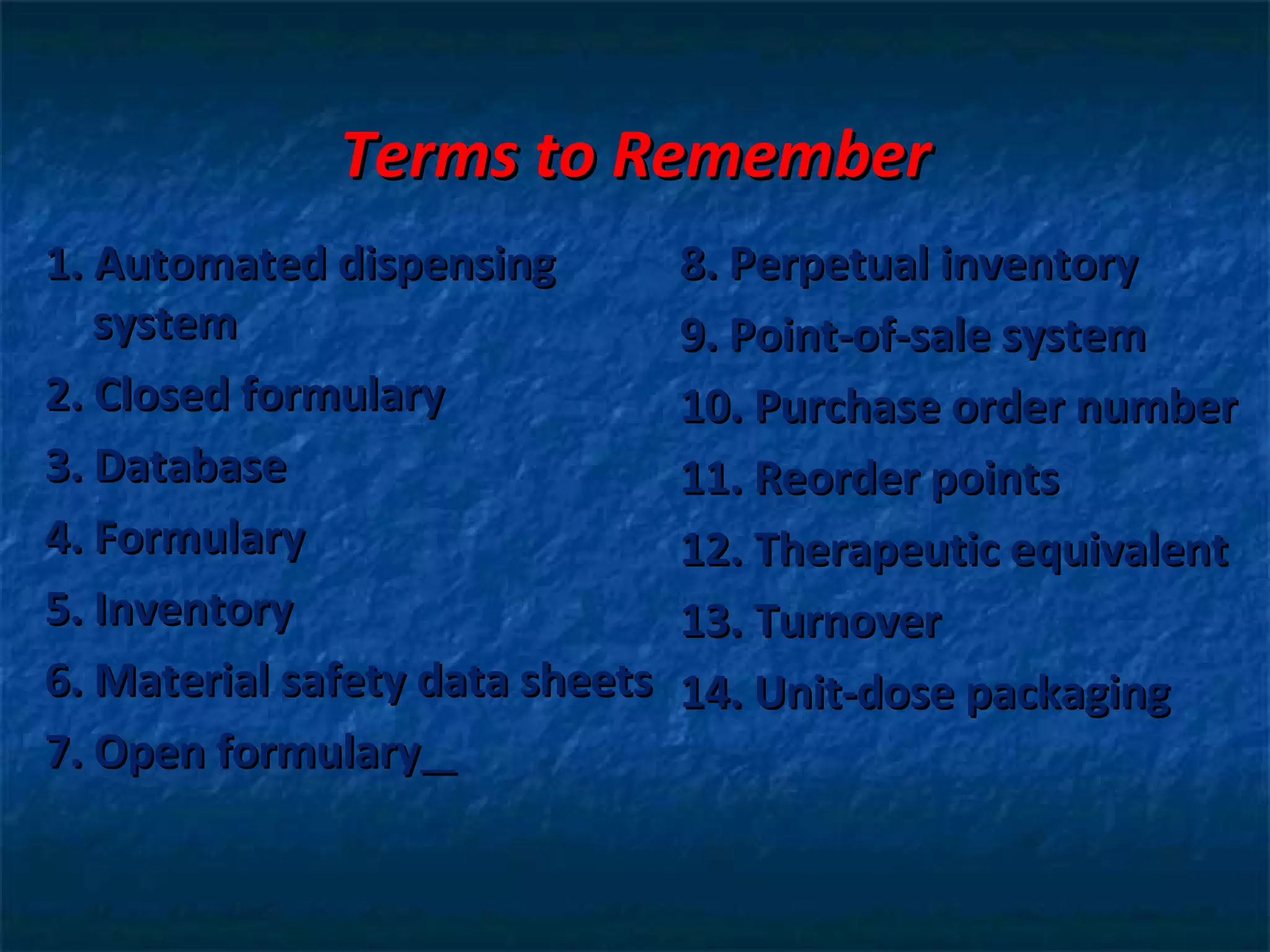 Terms to Remember
1. Automated dispensing          8. Perpetual inventory
   system                        9. Point-of-sale system
2. Closed formulary              10. Purchase order number
3. Database                      11. Reorder points
4. Formulary                     12. Therapeutic equivalent
5. Inventory                     13. Turnover
6. Material safety data sheets   14. Unit-dose packaging
7. Open formulary
 