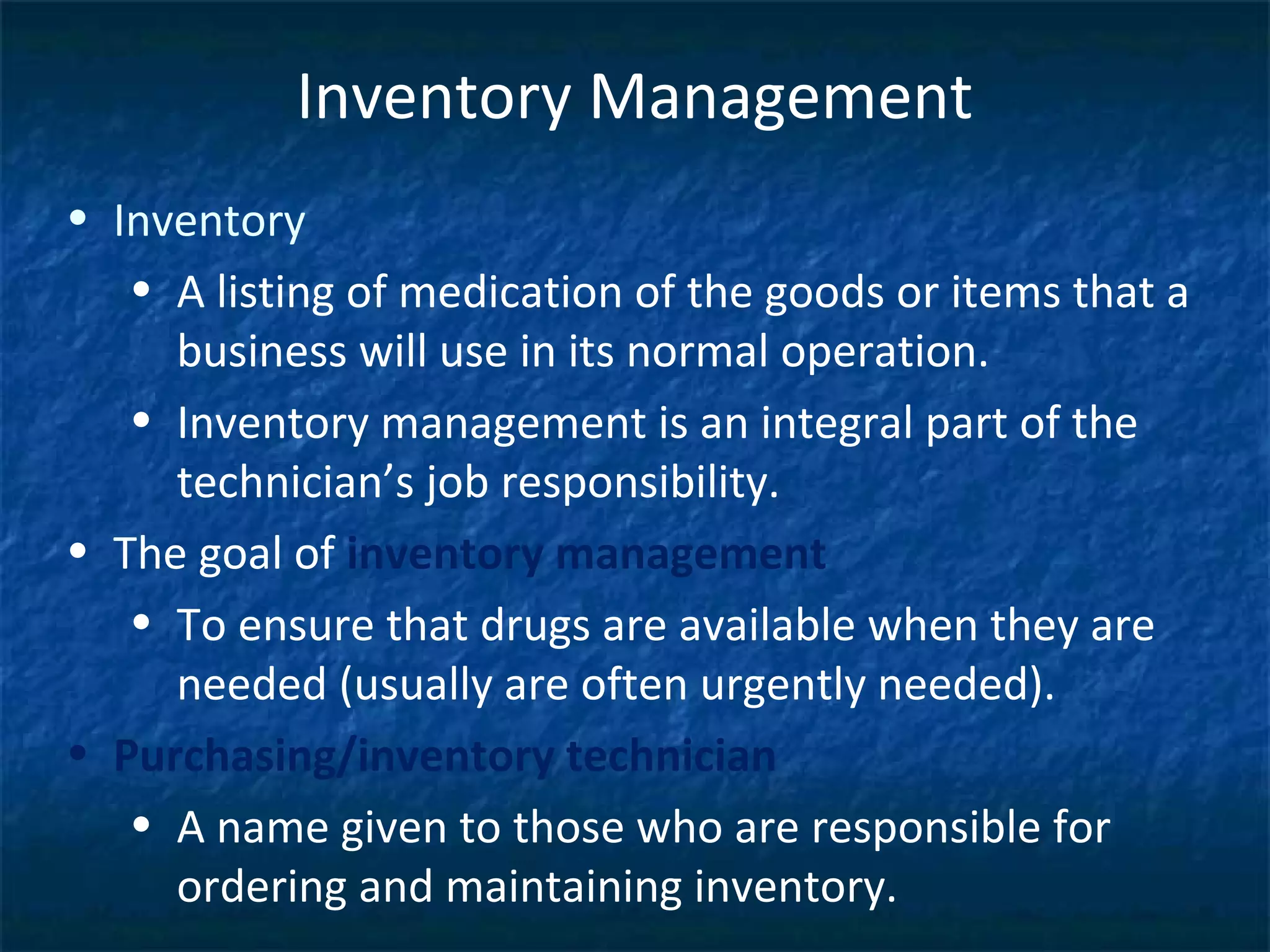 Inventory Management
• Inventory
   • A listing of medication of the goods or items that a
     business will use in its normal operation.
   • Inventory management is an integral part of the
     technician’s job responsibility.
• The goal of inventory management
   • To ensure that drugs are available when they are
     needed (usually are often urgently needed).
• Purchasing/inventory technician
   • A name given to those who are responsible for
     ordering and maintaining inventory.
 