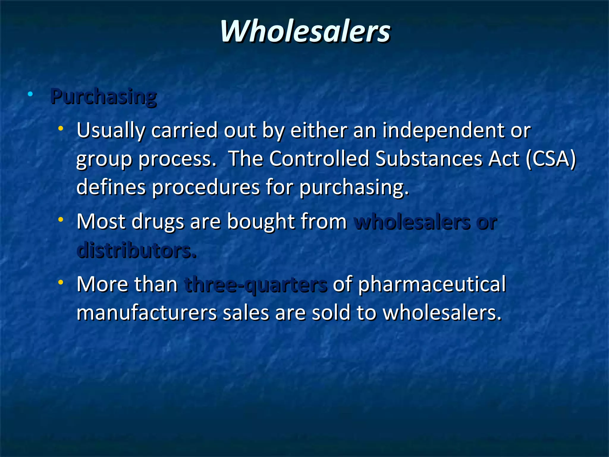 Wholesalers
•   Purchasing
     • Usually carried out by either an independent or

       group process. The Controlled Substances Act (CSA)
       defines procedures for purchasing.
     • Most drugs are bought from wholesalers or

       distributors.
     • More than three-quarters of pharmaceutical

       manufacturers sales are sold to wholesalers.
 