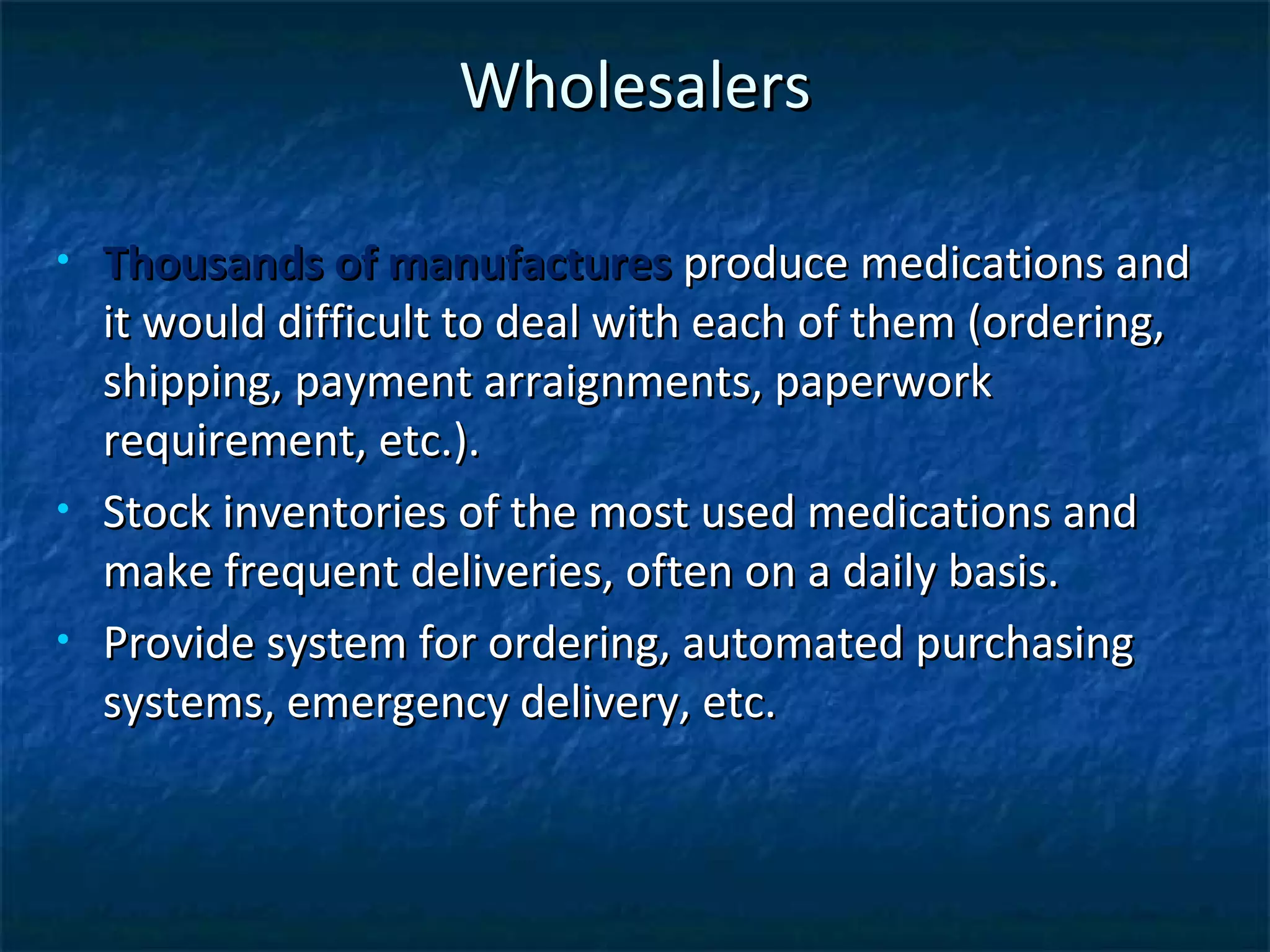 Wholesalers

•   Thousands of manufactures produce medications and
    it would difficult to deal with each of them (ordering,
    shipping, payment arraignments, paperwork
    requirement, etc.).
•   Stock inventories of the most used medications and
    make frequent deliveries, often on a daily basis.
•   Provide system for ordering, automated purchasing
    systems, emergency delivery, etc.
 