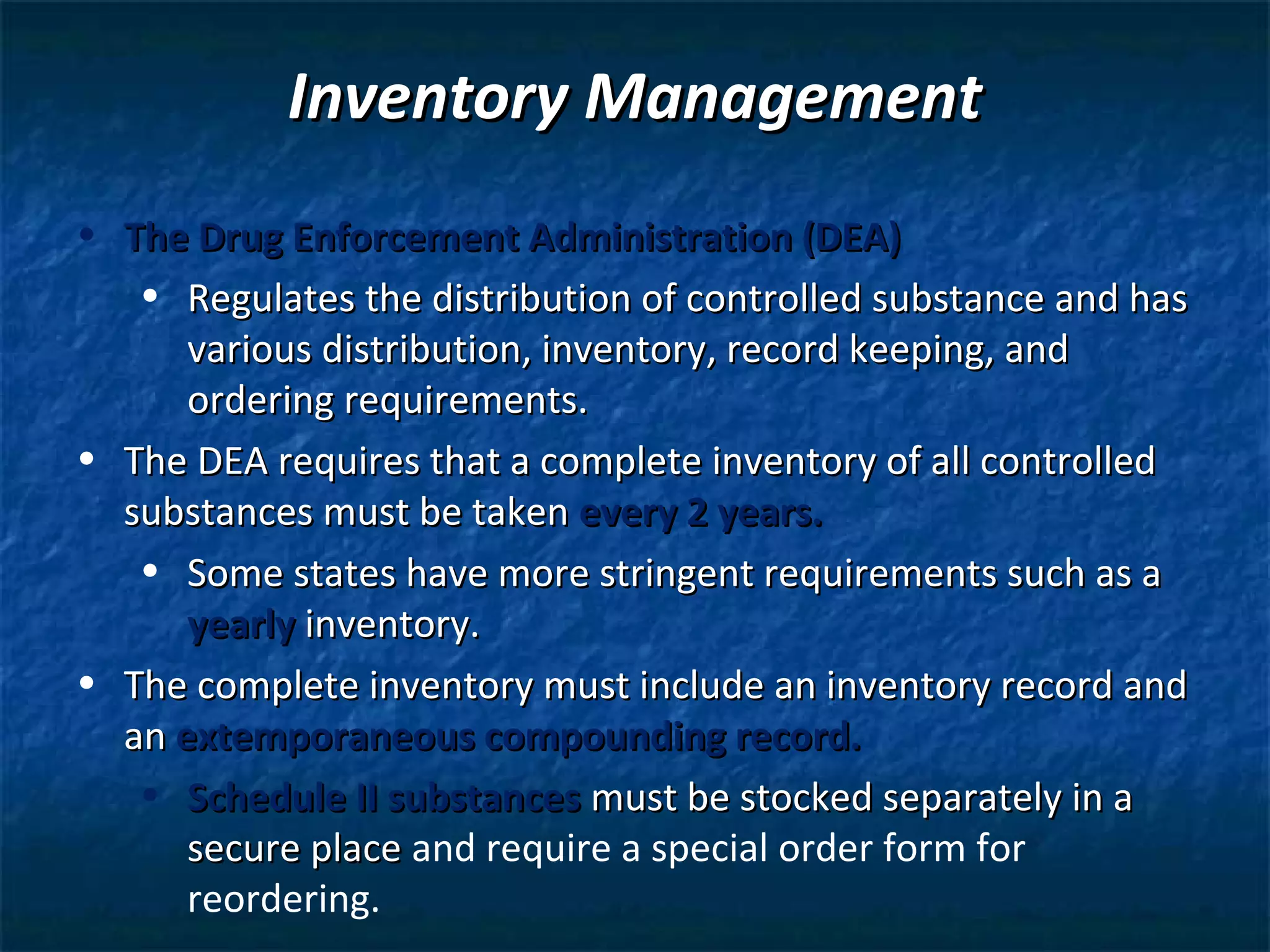 Inventory Management
• The Drug Enforcement Administration (DEA)
   • Regulates the distribution of controlled substance and has
      various distribution, inventory, record keeping, and
      ordering requirements.
• The DEA requires that a complete inventory of all controlled
  substances must be taken every 2 years.
   • Some states have more stringent requirements such as a
      yearly inventory.
• The complete inventory must include an inventory record and
  an extemporaneous compounding record.
   • Schedule II substances must be stocked separately in a
      secure place and require a special order form for
      reordering.
 