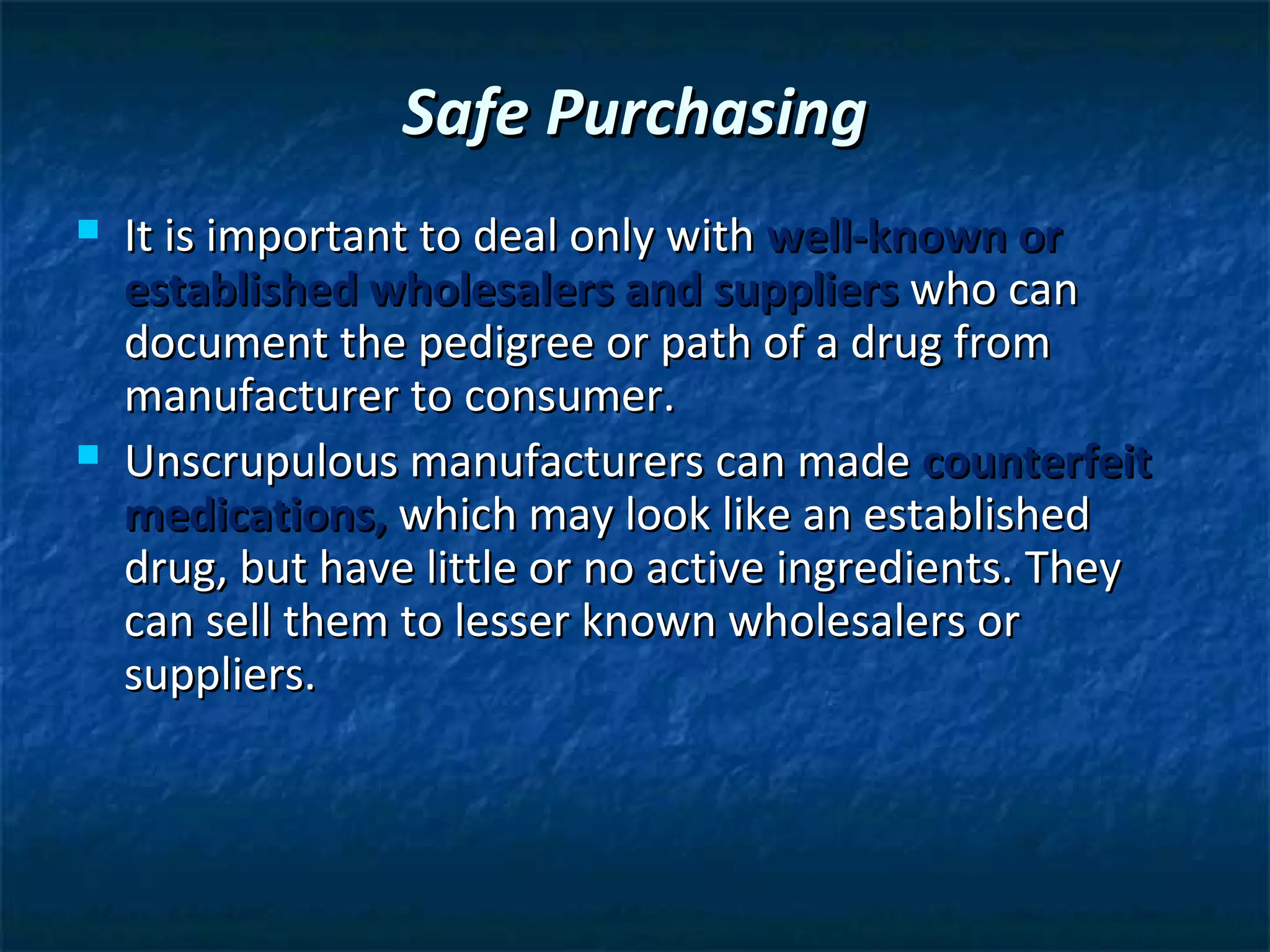 Safe Purchasing
   It is important to deal only with well-known or
    established wholesalers and suppliers who can
    document the pedigree or path of a drug from
    manufacturer to consumer.
   Unscrupulous manufacturers can made counterfeit
    medications, which may look like an established
    drug, but have little or no active ingredients. They
    can sell them to lesser known wholesalers or
    suppliers.
 