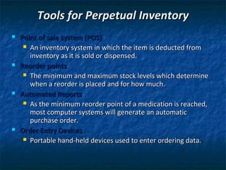 Tools for Perpetual Inventory
   Point of sale system (POS)
      An inventory system in which the item is deducted from
       inventory as it is sold or dispensed.
   Reorder points
      The minimum and maximum stock levels which determine
       when a reorder is placed and for how much.
   Automated Reports
      As the minimum reorder point of a medication is reached,
       most computer systems will generate an automatic
       purchase order.
   Order Entry Devices
      Portable hand-held devices used to enter ordering data.
 