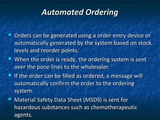 Automated Ordering

   Orders can be generated using a order entry device or
    automatically generated by the system based on stock
    levels and reorder points.
   When the order is ready, the ordering system is sent
    over the pone lines to the wholesaler.
   If the order can be filled as ordered, a message will
    automatically confirm the order to the ordering
    system.
   Material Safety Data Sheet (MSDS) is sent for
    hazardous substances such as chemotherapeutic
    agents.
 