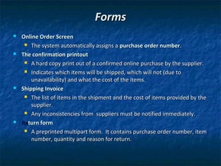 Forms
   Online Order Screen
      The system automatically assigns a purchase order number.

   The confirmation printout
      A hard copy print out of a confirmed online purchase by the supplier.

      Indicates which items will be shipped, which will not (due to

        unavailability) and what the cost of the items.
   Shipping Invoice
      The list of items in the shipment and the cost of items provided by the

        supplier.
      Any inconsistencies from suppliers must be notified immediately.

   Return form
      A preprinted multipart form. It contains purchase order number, item

        number, quantity and reason for return.
 