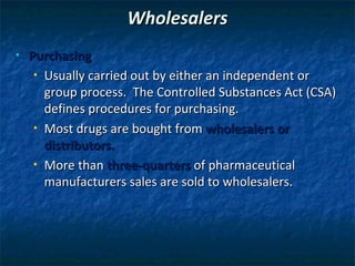 Wholesalers
•   Purchasing
     • Usually carried out by either an independent or

       group process. The Controlled Substances Act (CSA)
       defines procedures for purchasing.
     • Most drugs are bought from wholesalers or

       distributors.
     • More than three-quarters of pharmaceutical

       manufacturers sales are sold to wholesalers.
 