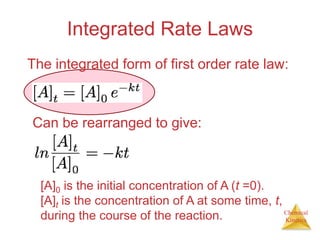 Chemical
Kinetics
Integrated Rate Laws
The integrated form of first order rate law:
Can be rearranged to give:
[A]0 is the initial concentration of A (t =0).
[A]t is the concentration of A at some time, t,
during the course of the reaction.
 