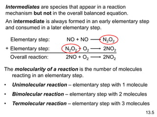 13.5
Elementary step: NO + NO N2O2
Elementary step: N2O2 + O2 2NO2
Overall reaction: 2NO + O2 2NO2
+
Intermediates are species that appear in a reaction
mechanism but not in the overall balanced equation.
An intermediate is always formed in an early elementary step
and consumed in a later elementary step.
The molecularity of a reaction is the number of molecules
reacting in an elementary step.
• Unimolecular reaction – elementary step with 1 molecule
• Bimolecular reaction – elementary step with 2 molecules
• Termolecular reaction – elementary step with 3 molecules
 