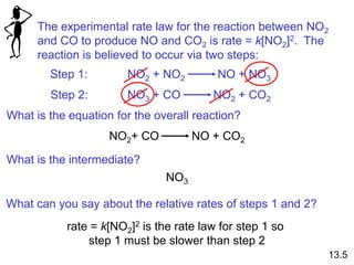 The experimental rate law for the reaction between NO2
and CO to produce NO and CO2 is rate = k[NO2]2. The
reaction is believed to occur via two steps:
Step 1: NO2 + NO2 NO + NO3
Step 2: NO3 + CO NO2 + CO2
What is the equation for the overall reaction?
NO2+ CO NO + CO2
What is the intermediate?
NO3
What can you say about the relative rates of steps 1 and 2?
rate = k[NO2]2 is the rate law for step 1 so
step 1 must be slower than step 2
13.5
 