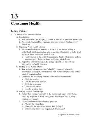 Chapter 13 – Consumer Health
13
Consumer Health
LectureOutline
I. A New Era in Consumer Health
A. Introduction
1. The Affordable Care Act (ACA) ushers in new era of consumer health care
2. As a result, Medicaid has expanded and now covers 3.9 million more
Americans
B. Improving Your Health Literacy
1. About one-third of the population in the U.S. has limited ability to
understand health information and to use that information to make good
decisions about health and medical care.
a. Health literacy is the ability to understand health information and use
it to make good decisions about health and medical care.
2. Regardless of their literacy skills, college students do not seek out
information on health concerns.
C. Finding Good Advice Online
1. Two in three Internet users are “e-health” consumers who seek
information or support, communicate with health-care providers, or buy
medical products online.
2. Guidelines for evaluating websites with medical information:
a. Check the creator.
b. Look for the latest research.
c. Check the references.
d. Consider the author.
e. Look for possible bias.
D. Getting Medical Facts Straight
1. Rather than putting your faith in the most recent report or the hottest
trend, try to gather as much background information and as many
opinions as you can.
2. Look for answers to the following questions:
a. Who are the researchers?
b. Where did the researchers report their findings?
c. Is the information based on personal observances?
 