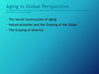 Aging in Global Perspective
13.1 Understand the social construction of aging; explain how industrialization led to a graying globe and how
race–ethnicity is related to aging.
• The Social Construction of Aging
• Industrialization and the Graying of the Globe
• The Graying of America
 