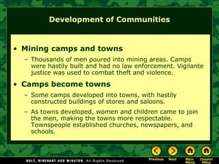 Development of Communities


• Mining camps and towns
  – Thousands of men poured into mining areas. Camps
    were hastily built and had no law enforcement. Vigilante
    justice was used to combat theft and violence.
• Camps become towns
  – Some camps developed into towns, with hastily
    constructed buildings of stores and saloons.
  – As towns developed, women and children came to join
    the men, making the towns more respectable.
    Townspeople established churches, newspapers, and
    schools.
 