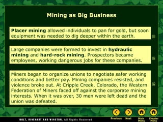 Mining as Big Business

Placer mining allowed individuals to pan for gold, but soon
equipment was needed to dig deeper within the earth.

Large companies were formed to invest in hydraulic
mining and hard-rock mining. Prospectors became
employees, working dangerous jobs for these companies.


Miners began to organize unions to negotiate safer working
conditions and better pay. Mining companies resisted, and
violence broke out. At Cripple Creek, Colorado, the Western
Federation of Miners faced off against the corporate mining
interests. When it was over, 30 men were left dead and the
union was defeated.
 