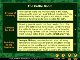 The Cattle Boom
             The Spanish were the first ranchers in the West,
Origins of
             raising cattle under dry and difficult conditions. They
ranching
             bred the hardy Texas longhorn and started sheep
             ranching. Grazing lands were needed for both.

             Growing populations in the East needed food. The
Demand       age of the cattle drive had arrived. Cowboys drove
for beef     the cattle to towns with railroads to be shipped to
             meatpacking centers such as Chicago. One of the
             most famous cattle trails was the Chisholm Trail.


             Joseph Glidden invented barbed wire, allowing
Ranching     ranchers to enclose grazing lands. Privately owned
 as big      ranches spread quickly, and investors transformed
business     the cattle business into big business. Two years of
             severe winters brought huge losses to the industry.
 
