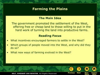 Farming the Plains

                        The Main Idea
   The government promoted the settlement of the West,
    offering free or cheap land to those willing to put in the
      hard work of turning the land into productive farms.

                        Reading Focus
• What incentives encouraged farmers to settle in the West?
• Which groups of people moved into the West, and why did they
  do so?
• What new ways of farming evolved in the West?
 
