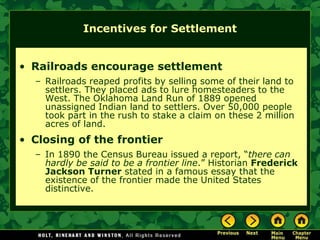 Incentives for Settlement


• Railroads encourage settlement
  – Railroads reaped profits by selling some of their land to
    settlers. They placed ads to lure homesteaders to the
    West. The Oklahoma Land Run of 1889 opened
    unassigned Indian land to settlers. Over 50,000 people
    took part in the rush to stake a claim on these 2 million
    acres of land.
• Closing of the frontier
  – In 1890 the Census Bureau issued a report, “there can
    hardly be said to be a frontier line.” Historian Frederick
    Jackson Turner stated in a famous essay that the
    existence of the frontier made the United States
    distinctive.
 