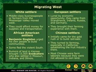Migrating West
       White settlers                  European settlers
• Middle-class businesspeople     • Lured by economic
  or farmers from the               opportunity, they came from
  Mississippi Valley moved          Scandinavia, Ireland, Russia,
  west.                             and Germany.
• They could afford money for     • They brought their farming
  supplies and transportation.      experience with them.
     African American                   Chinese settlers
           settlers               • Initially came for the gold
• Benjamin Singleton urged          rush or to build railroads
  his own people to build         • They turned to farming,
  communities.                      especially in California,
• Some fled the violent South.      establishing the fruit industry
                                    there.
• Rumors of land in Kansas
  brought 15,000 Exodusters       • Most Chinese were farm
  who also settled in Missouri,     laborers because they were
  Indiana, and Illinois.            not allowed to own land.
 