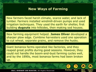 New Ways of Farming

New farmers faced harsh climate, scarce water, and lack of
lumber. Farmers installed windmill-driven pumps and used
irrigation techniques. They used the earth for shelter, first
building dugouts into hillsides, then making sod houses.

New farming equipment helped. James Oliver developed a
sharper plow edge. Combine harvesters used one operation
to cut wheat, separate grains, and remove the husks.

Giant bonanza farms operated like factories, and they
reaped great profits during good seasons. However, they
could not handle the boom-and-bust farming cycles well,
and by the 1890s, most bonanza farms had been broken
up.
 