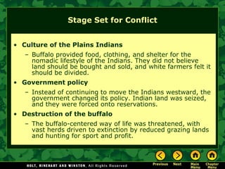 Stage Set for Conflict


• Culture of the Plains Indians
   – Buffalo provided food, clothing, and shelter for the
     nomadic lifestyle of the Indians. They did not believe
     land should be bought and sold, and white farmers felt it
     should be divided.
• Government policy
   – Instead of continuing to move the Indians westward, the
     government changed its policy. Indian land was seized,
     and they were forced onto reservations.
• Destruction of the buffalo
   – The buffalo-centered way of life was threatened, with
     vast herds driven to extinction by reduced grazing lands
     and hunting for sport and profit.
 