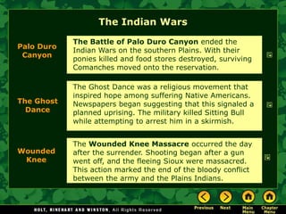 The Indian Wars
            The Battle of Palo Duro Canyon ended the
Palo Duro
            Indian Wars on the southern Plains. With their
 Canyon
            ponies killed and food stores destroyed, surviving
            Comanches moved onto the reservation.

            The Ghost Dance was a religious movement that
            inspired hope among suffering Native Americans.
The Ghost   Newspapers began suggesting that this signaled a
  Dance     planned uprising. The military killed Sitting Bull
            while attempting to arrest him in a skirmish.


            The Wounded Knee Massacre occurred the day
Wounded     after the surrender. Shooting began after a gun
 Knee       went off, and the fleeing Sioux were massacred.
            This action marked the end of the bloody conflict
            between the army and the Plains Indians.
 