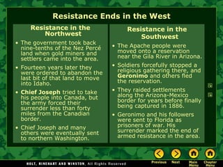Resistance Ends in the West
     Resistance in the                 Resistance in the
         Northwest                         Southwest
• The government took back
  nine-tenths of the Nez Percé    • The Apache people were
  land when gold miners and         moved onto a reservation
  settlers came into the area.      near the Gila River in Arizona.
• Fourteen years later they       • Soldiers forcefully stopped a
  were ordered to abandon the       religious gathering there, and
  last bit of that land to move     Geronimo and others fled
  into Idaho.                       the reservation.
• Chief Joseph tried to take      • They raided settlements
  his people into Canada, but       along the Arizona-Mexico
  the army forced their             border for years before finally
  surrender less than forty         being captured in 1886.
  miles from the Canadian         • Geronimo and his followers
  border.                           were sent to Florida as
• Chief Joseph and many             prisoners of war. His
  others were eventually sent       surrender marked the end of
  to northern Washington.           armed resistance in the area.
 