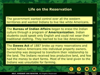 Life on the Reservation

The government wanted control over all the western
territories and wanted Indians to live like white Americans.

The Bureau of Indian Affairs began to erase the Indian
culture through a program of Americanization. Indian
students could speak only English and could not wear their
traditional clothing. They learned to live like Americans.

The Dawes Act of 1887 broke up many reservations and
turned Native Americans into individual property owners.
Ownership was designed to transform their relationship to
the land. The Indians received less productive land, and few
had the money to start farms. Most of the land given to the
Indians was unsuitable for farming.
 