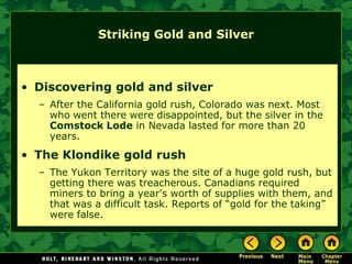 Striking Gold and Silver



• Discovering gold and silver
  – After the California gold rush, Colorado was next. Most
    who went there were disappointed, but the silver in the
    Comstock Lode in Nevada lasted for more than 20
    years.
• The Klondike gold rush
  – The Yukon Territory was the site of a huge gold rush, but
    getting there was treacherous. Canadians required
    miners to bring a year’s worth of supplies with them, and
    that was a difficult task. Reports of “gold for the taking”
    were false.
 