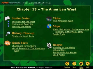 Chapter 13 – The American West

Section Notes                  Video
The Fight for the West         The American West
Mining and Ranching
Farming the Plains             Maps
                               Major Battles and Native American
                                 Territory in the West, 1890
History Close-up               Cattle Trails
Oklahoma Land Rush


Quick Facts
Challenges for Farmers         Images
Visual Summary: The American   Hunting on the Plains
  West                         Lakota Boys
                               Family with Sod House
                               Land Poster
 