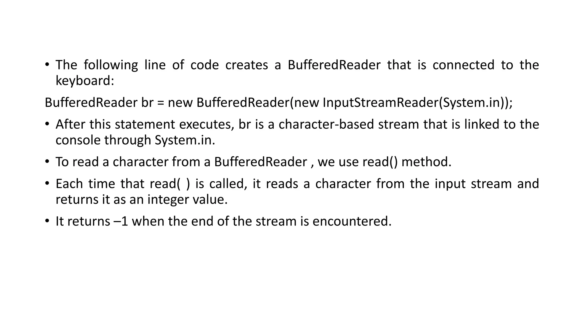 • The following line of code creates a BufferedReader that is connected to the
keyboard:
BufferedReader br = new BufferedReader(new InputStreamReader(System.in));
• After this statement executes, br is a character-based stream that is linked to the
console through System.in.
• To read a character from a BufferedReader , we use read() method.
• Each time that read( ) is called, it reads a character from the input stream and
returns it as an integer value.
• It returns –1 when the end of the stream is encountered.
 