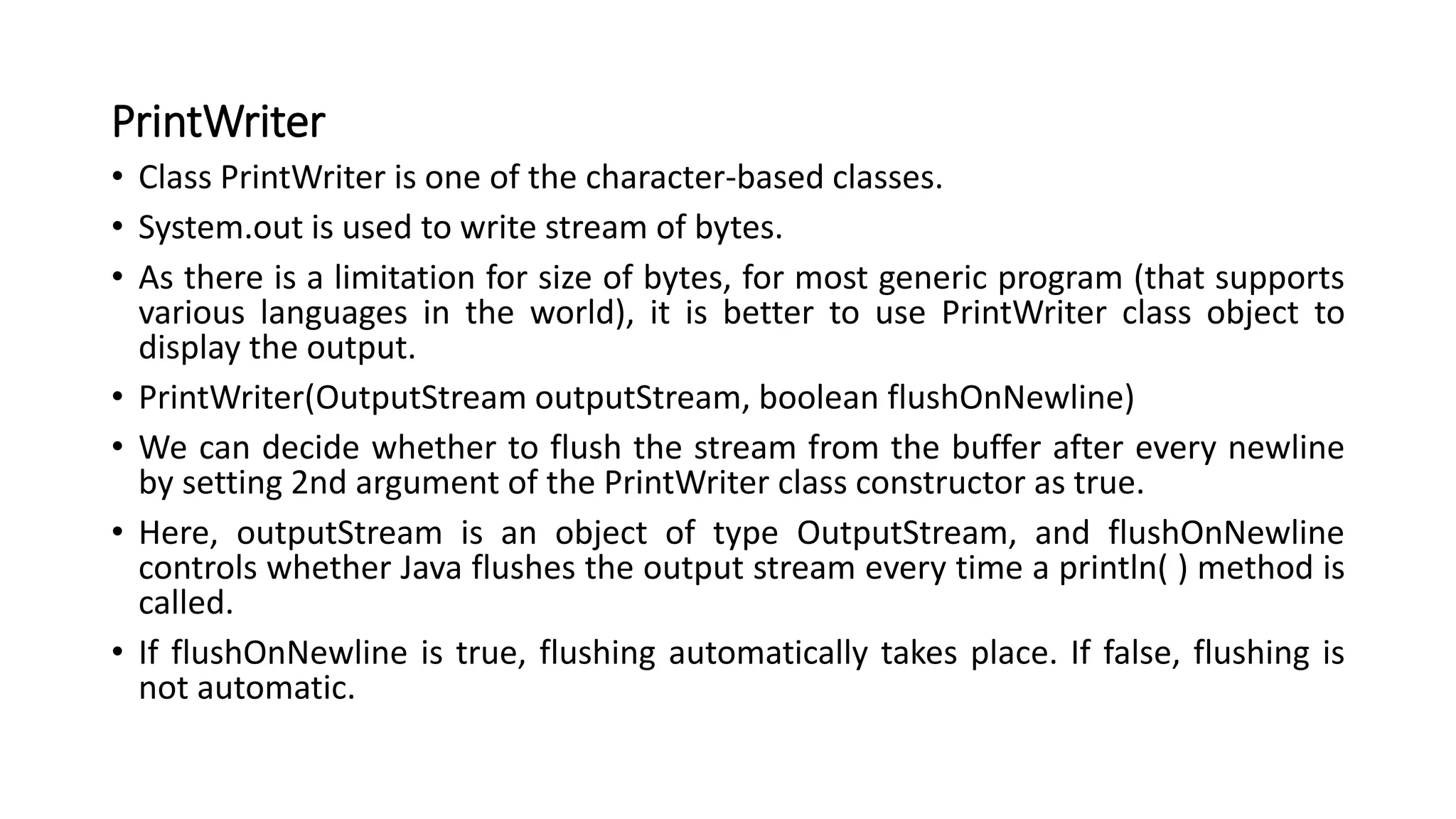 PrintWriter
• Class PrintWriter is one of the character-based classes.
• System.out is used to write stream of bytes.
• As there is a limitation for size of bytes, for most generic program (that supports
various languages in the world), it is better to use PrintWriter class object to
display the output.
• PrintWriter(OutputStream outputStream, boolean flushOnNewline)
• We can decide whether to flush the stream from the buffer after every newline
by setting 2nd argument of the PrintWriter class constructor as true.
• Here, outputStream is an object of type OutputStream, and flushOnNewline
controls whether Java flushes the output stream every time a println( ) method is
called.
• If flushOnNewline is true, flushing automatically takes place. If false, flushing is
not automatic.
 