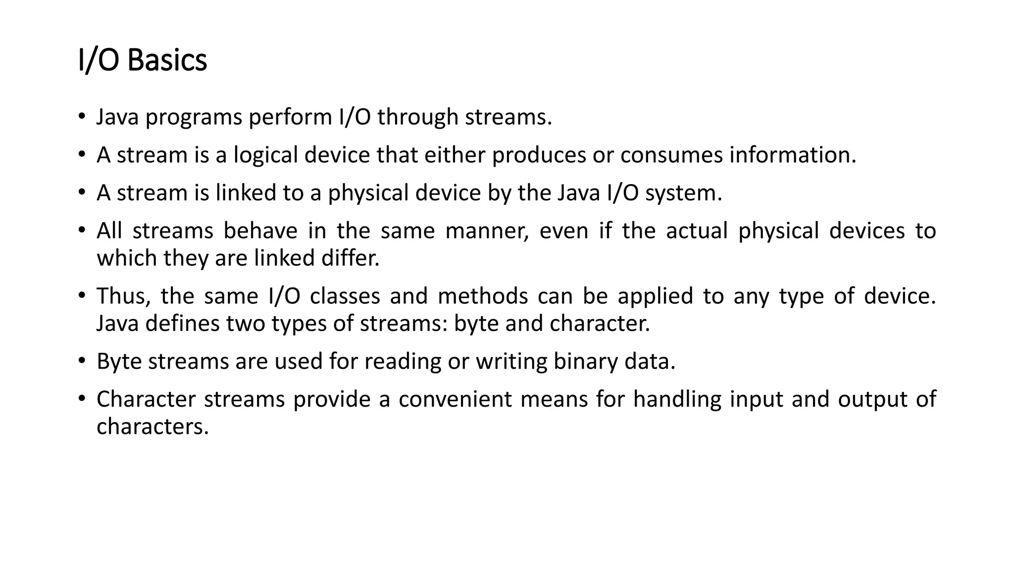I/O Basics
• Java programs perform I/O through streams.
• A stream is a logical device that either produces or consumes information.
• A stream is linked to a physical device by the Java I/O system.
• All streams behave in the same manner, even if the actual physical devices to
which they are linked differ.
• Thus, the same I/O classes and methods can be applied to any type of device.
Java defines two types of streams: byte and character.
• Byte streams are used for reading or writing binary data.
• Character streams provide a convenient means for handling input and output of
characters.
 