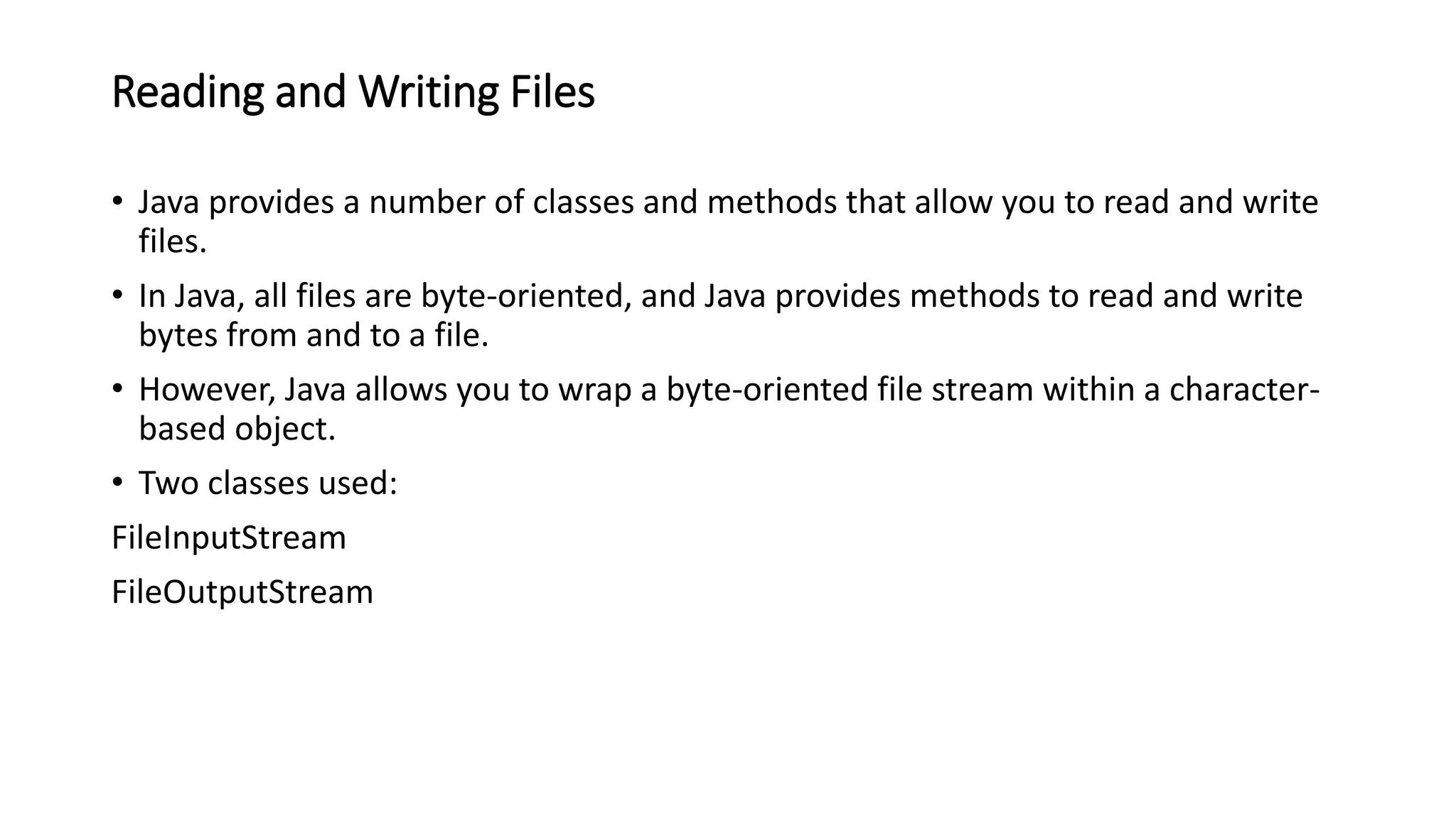 Reading and Writing Files
• Java provides a number of classes and methods that allow you to read and write
files.
• In Java, all files are byte-oriented, and Java provides methods to read and write
bytes from and to a file.
• However, Java allows you to wrap a byte-oriented file stream within a character-
based object.
• Two classes used:
FileInputStream
FileOutputStream
 