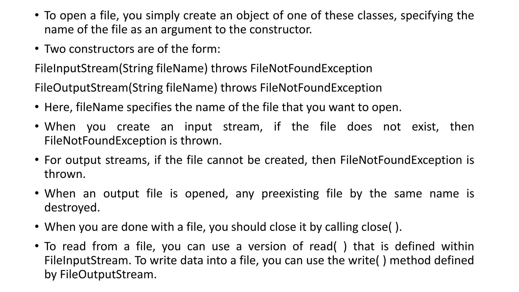 • To open a file, you simply create an object of one of these classes, specifying the
name of the file as an argument to the constructor.
• Two constructors are of the form:
FileInputStream(String fileName) throws FileNotFoundException
FileOutputStream(String fileName) throws FileNotFoundException
• Here, fileName specifies the name of the file that you want to open.
• When you create an input stream, if the file does not exist, then
FileNotFoundException is thrown.
• For output streams, if the file cannot be created, then FileNotFoundException is
thrown.
• When an output file is opened, any preexisting file by the same name is
destroyed.
• When you are done with a file, you should close it by calling close( ).
• To read from a file, you can use a version of read( ) that is defined within
FileInputStream. To write data into a file, you can use the write( ) method defined
by FileOutputStream.
 