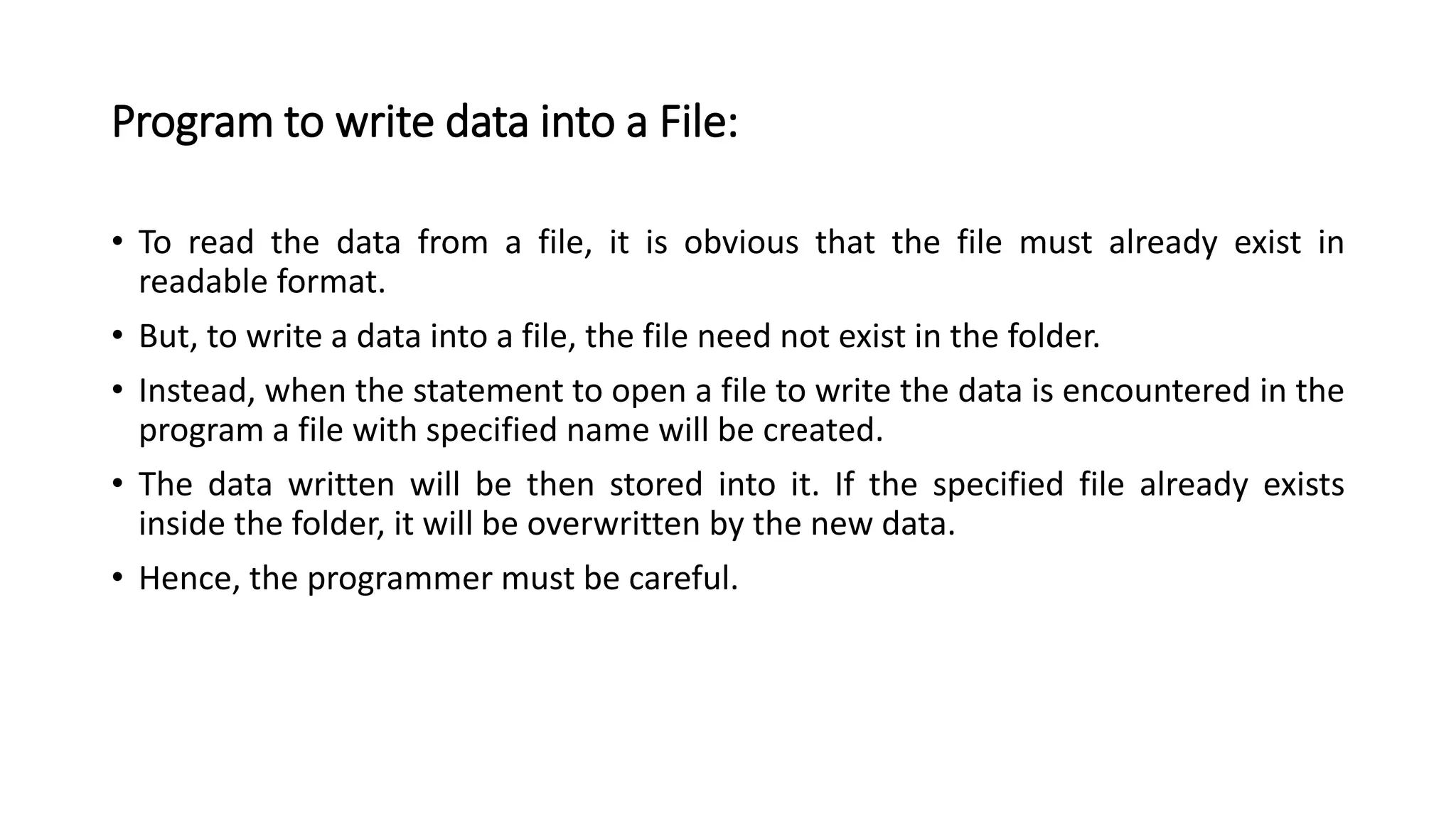 Program to write data into a File:
• To read the data from a file, it is obvious that the file must already exist in
readable format.
• But, to write a data into a file, the file need not exist in the folder.
• Instead, when the statement to open a file to write the data is encountered in the
program a file with specified name will be created.
• The data written will be then stored into it. If the specified file already exists
inside the folder, it will be overwritten by the new data.
• Hence, the programmer must be careful.
 