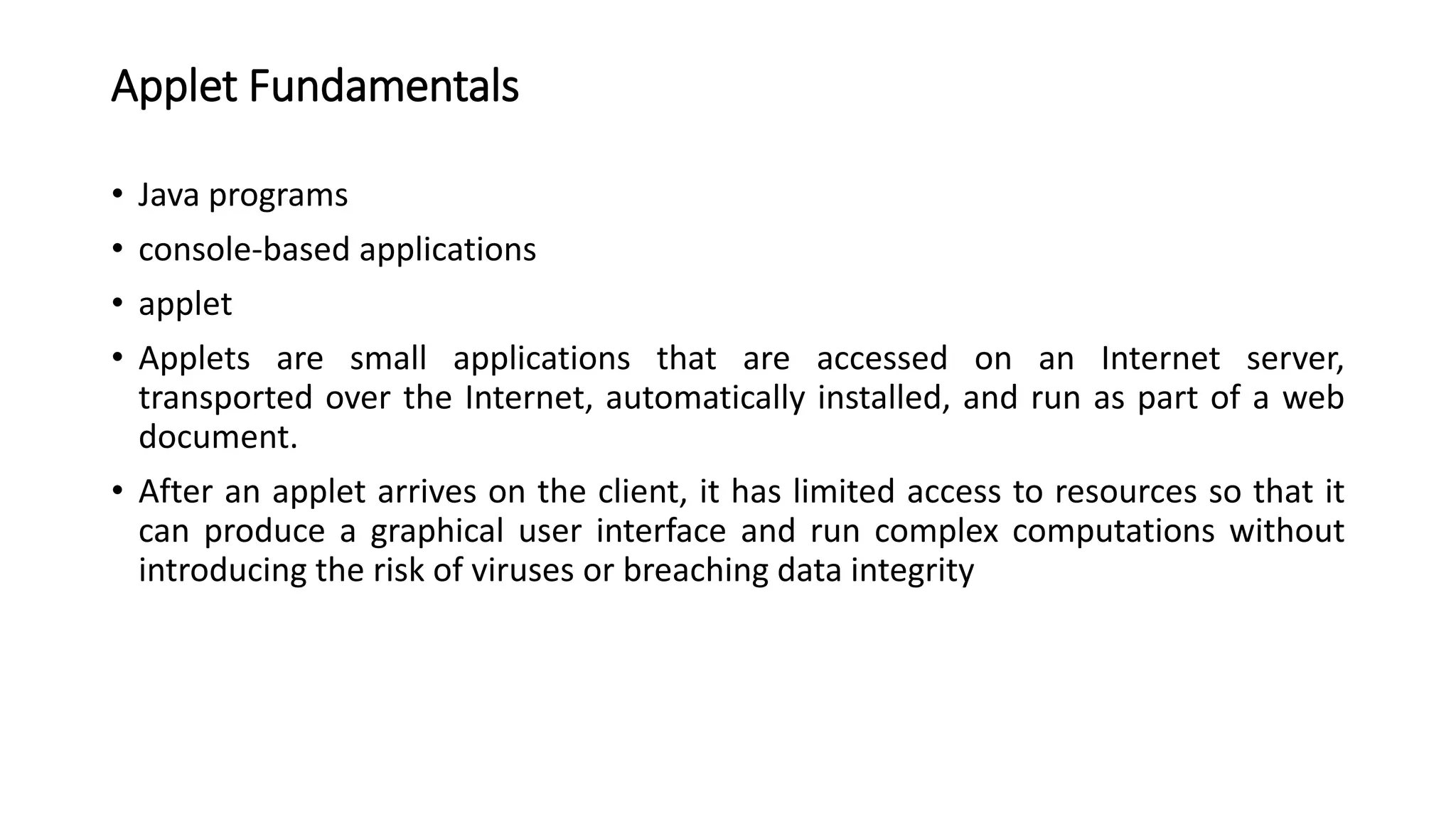 Applet Fundamentals
• Java programs
• console-based applications
• applet
• Applets are small applications that are accessed on an Internet server,
transported over the Internet, automatically installed, and run as part of a web
document.
• After an applet arrives on the client, it has limited access to resources so that it
can produce a graphical user interface and run complex computations without
introducing the risk of viruses or breaching data integrity
 