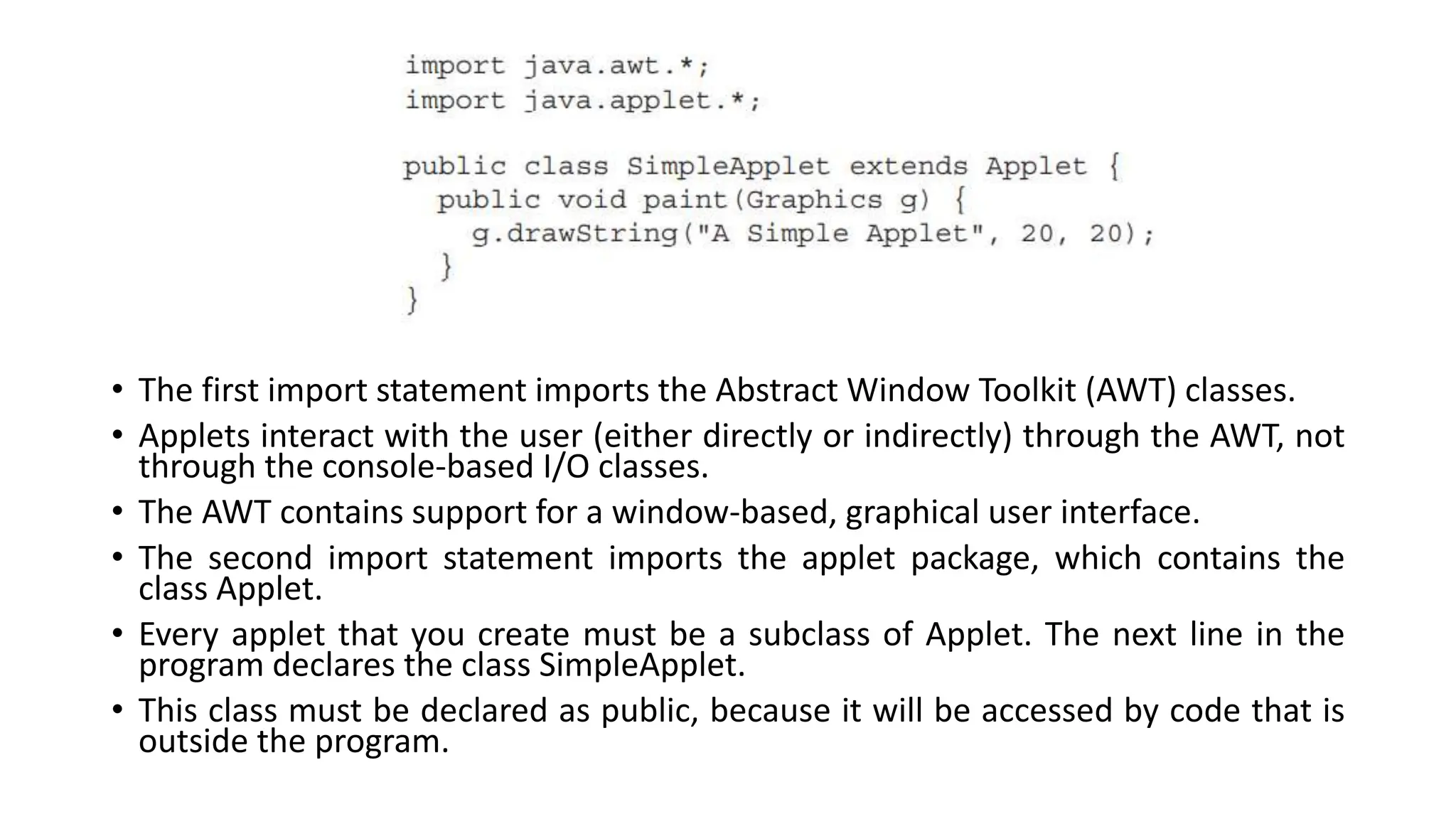 • The first import statement imports the Abstract Window Toolkit (AWT) classes.
• Applets interact with the user (either directly or indirectly) through the AWT, not
through the console-based I/O classes.
• The AWT contains support for a window-based, graphical user interface.
• The second import statement imports the applet package, which contains the
class Applet.
• Every applet that you create must be a subclass of Applet. The next line in the
program declares the class SimpleApplet.
• This class must be declared as public, because it will be accessed by code that is
outside the program.
 