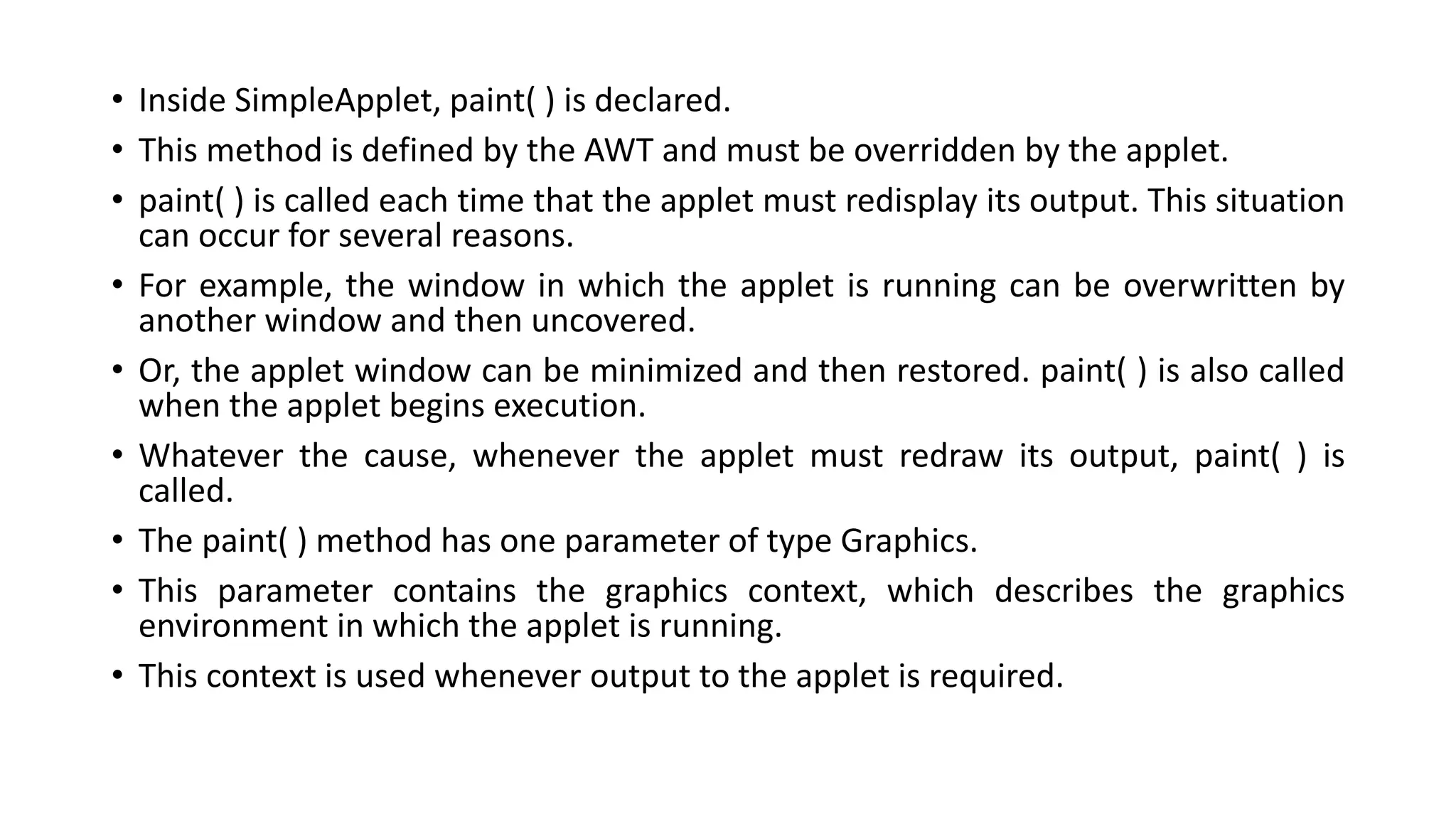 • Inside SimpleApplet, paint( ) is declared.
• This method is defined by the AWT and must be overridden by the applet.
• paint( ) is called each time that the applet must redisplay its output. This situation
can occur for several reasons.
• For example, the window in which the applet is running can be overwritten by
another window and then uncovered.
• Or, the applet window can be minimized and then restored. paint( ) is also called
when the applet begins execution.
• Whatever the cause, whenever the applet must redraw its output, paint( ) is
called.
• The paint( ) method has one parameter of type Graphics.
• This parameter contains the graphics context, which describes the graphics
environment in which the applet is running.
• This context is used whenever output to the applet is required.
 