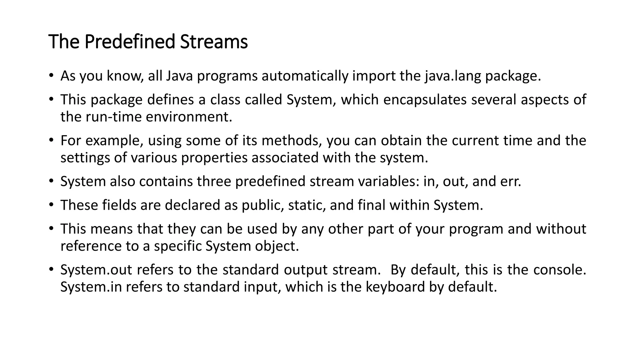 The Predefined Streams
• As you know, all Java programs automatically import the java.lang package.
• This package defines a class called System, which encapsulates several aspects of
the run-time environment.
• For example, using some of its methods, you can obtain the current time and the
settings of various properties associated with the system.
• System also contains three predefined stream variables: in, out, and err.
• These fields are declared as public, static, and final within System.
• This means that they can be used by any other part of your program and without
reference to a specific System object.
• System.out refers to the standard output stream. By default, this is the console.
System.in refers to standard input, which is the keyboard by default.
 