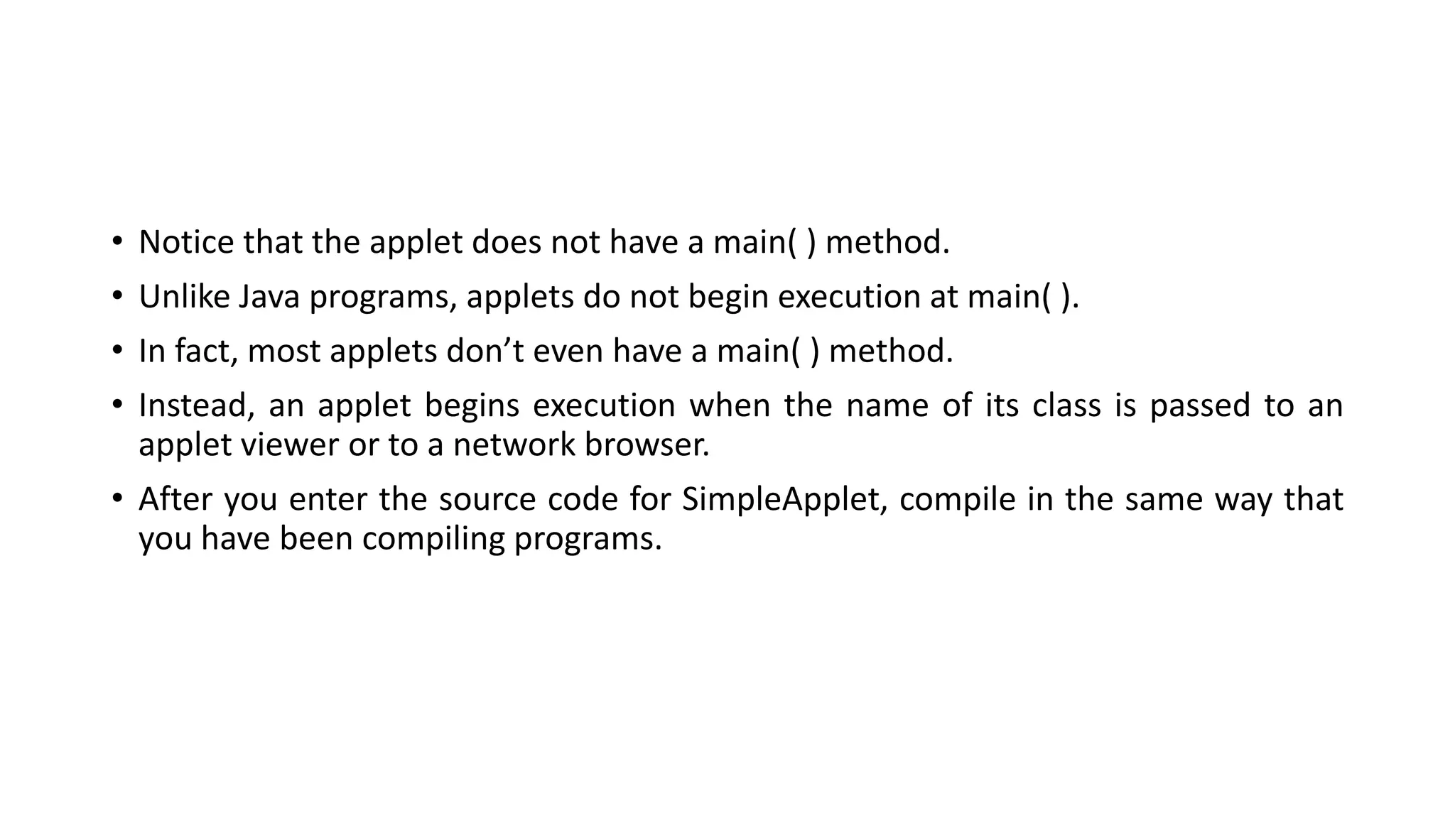 • Notice that the applet does not have a main( ) method.
• Unlike Java programs, applets do not begin execution at main( ).
• In fact, most applets don’t even have a main( ) method.
• Instead, an applet begins execution when the name of its class is passed to an
applet viewer or to a network browser.
• After you enter the source code for SimpleApplet, compile in the same way that
you have been compiling programs.
 