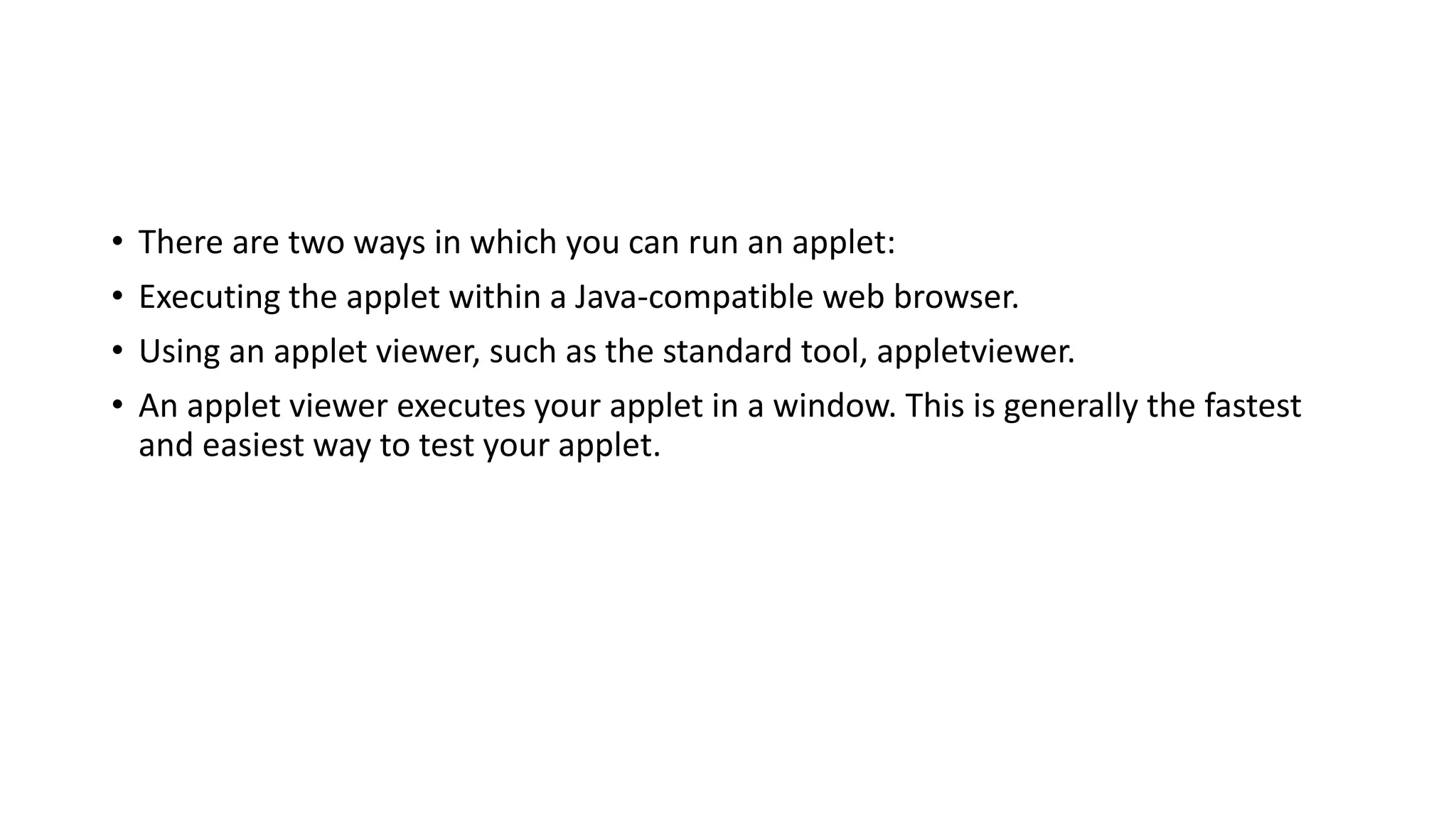 • There are two ways in which you can run an applet:
• Executing the applet within a Java-compatible web browser.
• Using an applet viewer, such as the standard tool, appletviewer.
• An applet viewer executes your applet in a window. This is generally the fastest
and easiest way to test your applet.
 