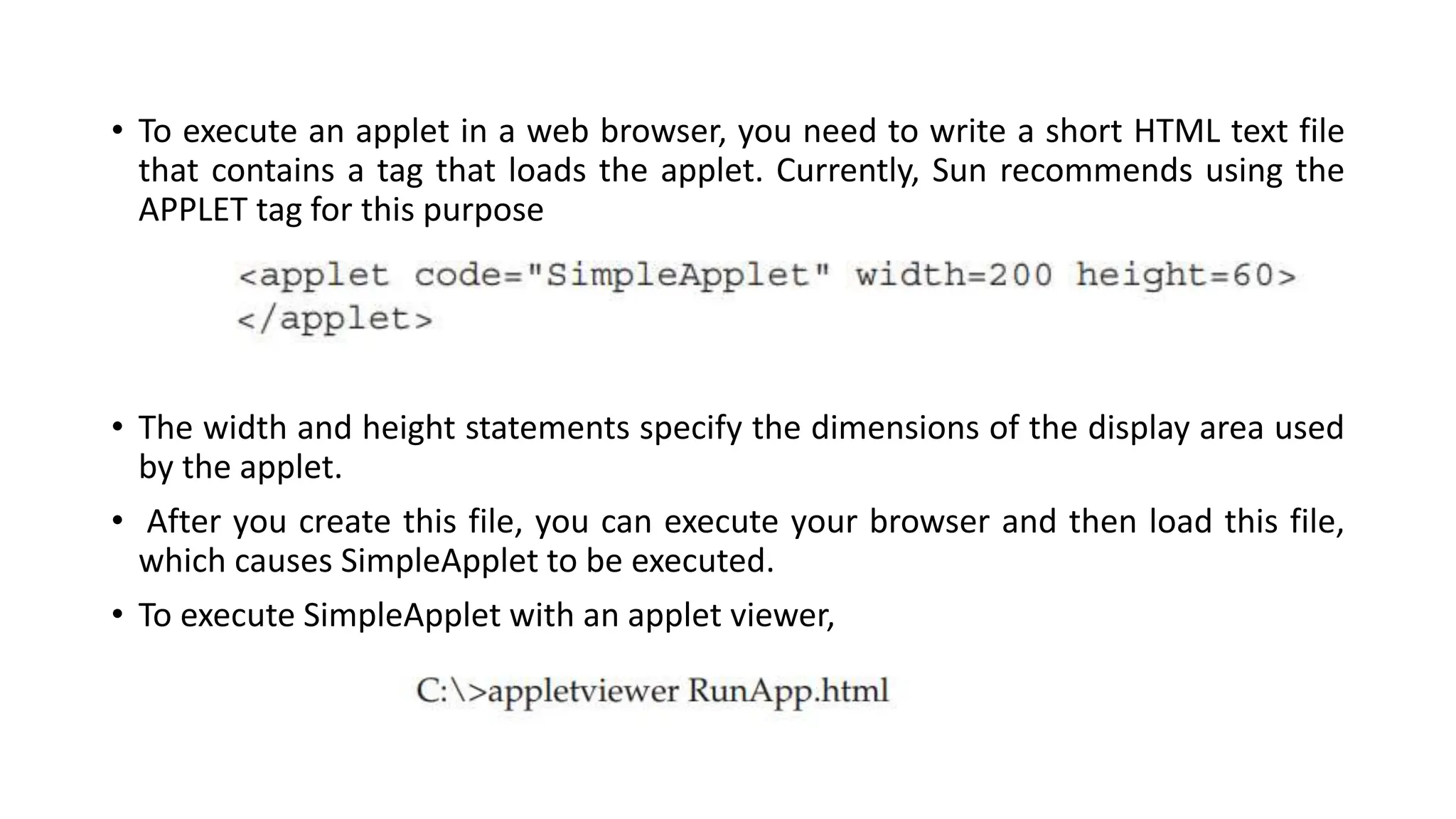 • To execute an applet in a web browser, you need to write a short HTML text file
that contains a tag that loads the applet. Currently, Sun recommends using the
APPLET tag for this purpose
• The width and height statements specify the dimensions of the display area used
by the applet.
• After you create this file, you can execute your browser and then load this file,
which causes SimpleApplet to be executed.
• To execute SimpleApplet with an applet viewer,
 