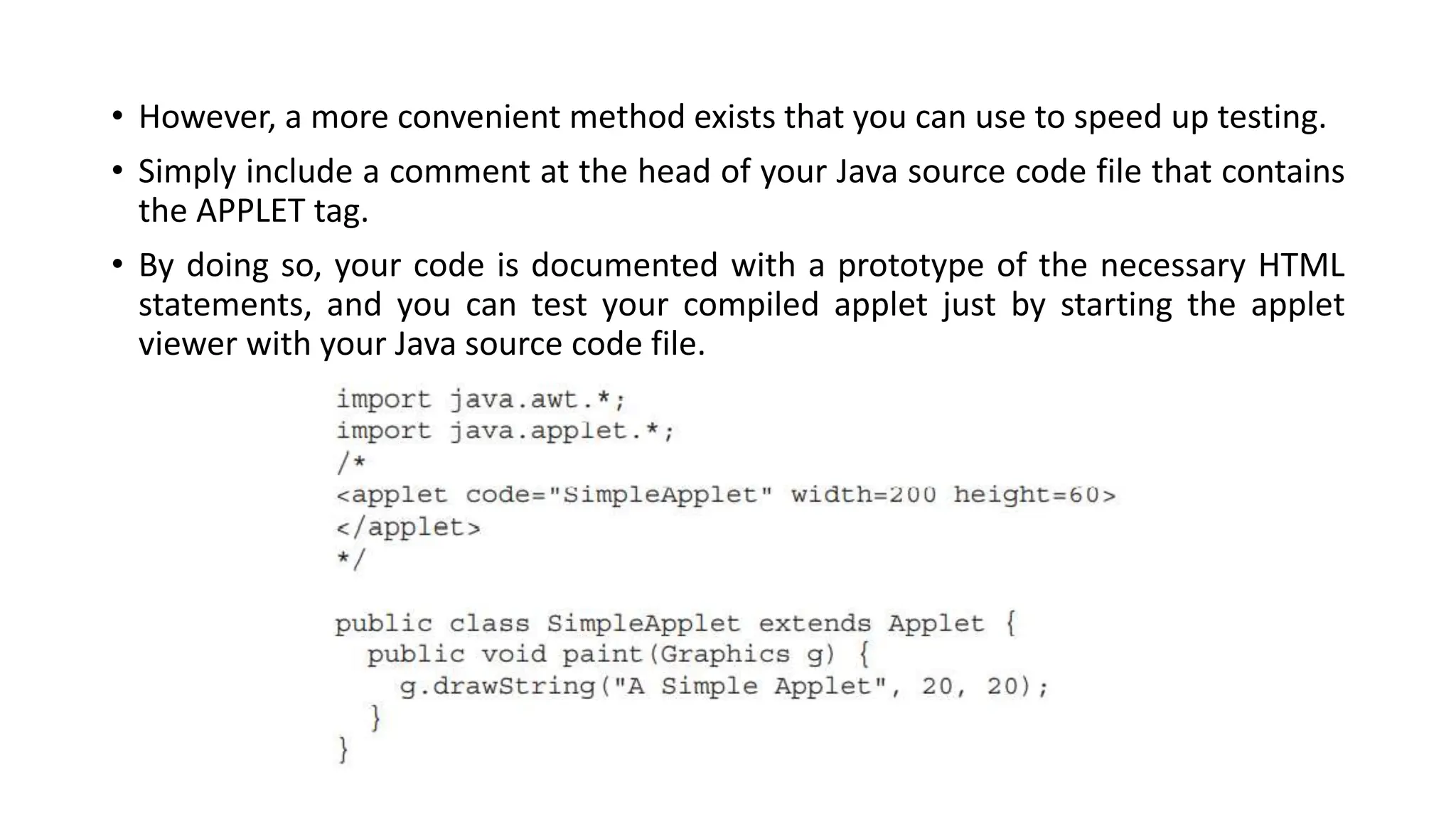 • However, a more convenient method exists that you can use to speed up testing.
• Simply include a comment at the head of your Java source code file that contains
the APPLET tag.
• By doing so, your code is documented with a prototype of the necessary HTML
statements, and you can test your compiled applet just by starting the applet
viewer with your Java source code file.
 