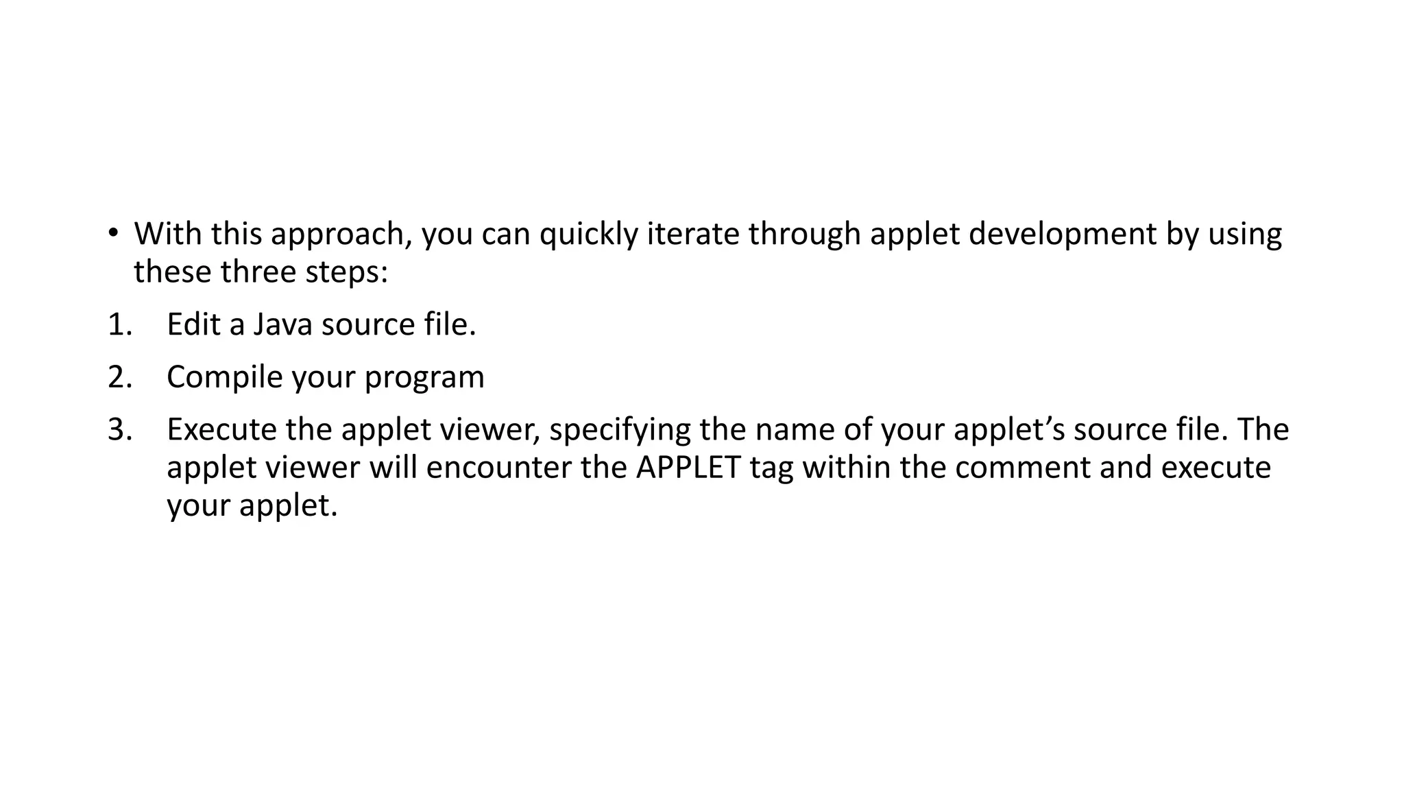 • With this approach, you can quickly iterate through applet development by using
these three steps:
1. Edit a Java source file.
2. Compile your program
3. Execute the applet viewer, specifying the name of your applet’s source file. The
applet viewer will encounter the APPLET tag within the comment and execute
your applet.
 