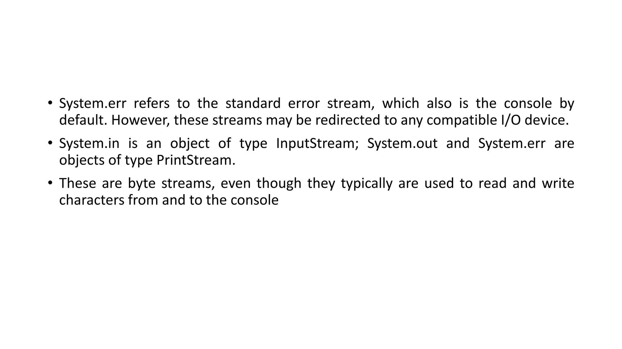 • System.err refers to the standard error stream, which also is the console by
default. However, these streams may be redirected to any compatible I/O device.
• System.in is an object of type InputStream; System.out and System.err are
objects of type PrintStream.
• These are byte streams, even though they typically are used to read and write
characters from and to the console
 