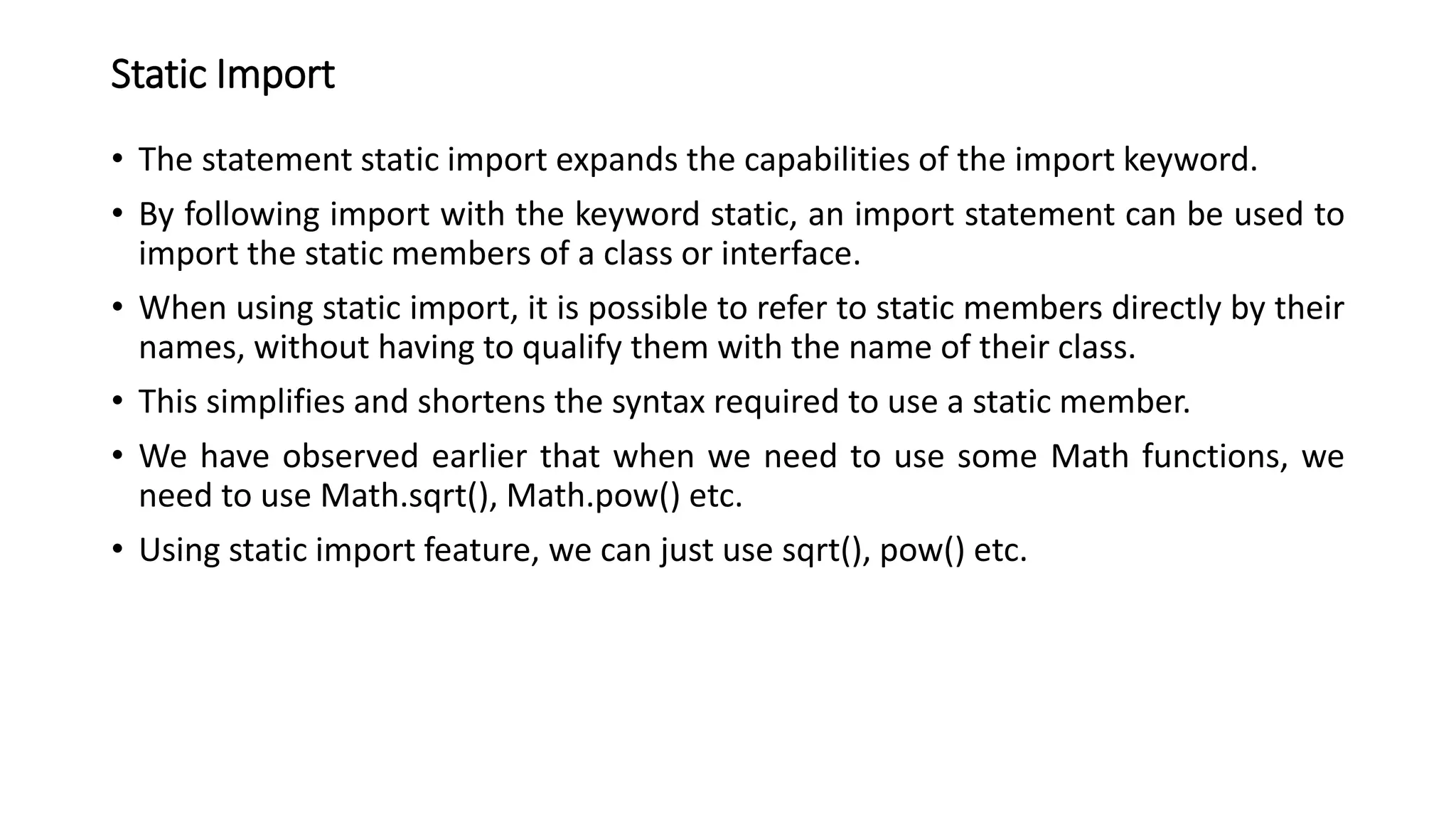 Static Import
• The statement static import expands the capabilities of the import keyword.
• By following import with the keyword static, an import statement can be used to
import the static members of a class or interface.
• When using static import, it is possible to refer to static members directly by their
names, without having to qualify them with the name of their class.
• This simplifies and shortens the syntax required to use a static member.
• We have observed earlier that when we need to use some Math functions, we
need to use Math.sqrt(), Math.pow() etc.
• Using static import feature, we can just use sqrt(), pow() etc.
 
