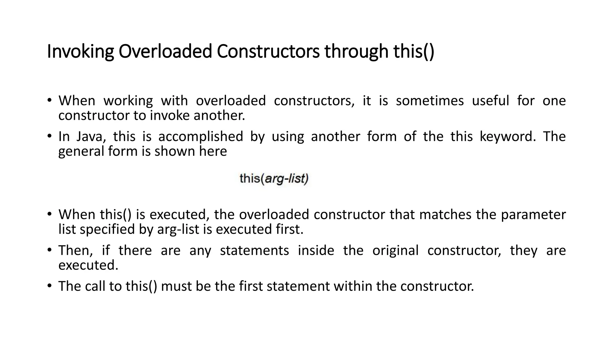 Invoking Overloaded Constructors through this()
• When working with overloaded constructors, it is sometimes useful for one
constructor to invoke another.
• In Java, this is accomplished by using another form of the this keyword. The
general form is shown here
• When this() is executed, the overloaded constructor that matches the parameter
list specified by arg-list is executed first.
• Then, if there are any statements inside the original constructor, they are
executed.
• The call to this() must be the first statement within the constructor.
 
