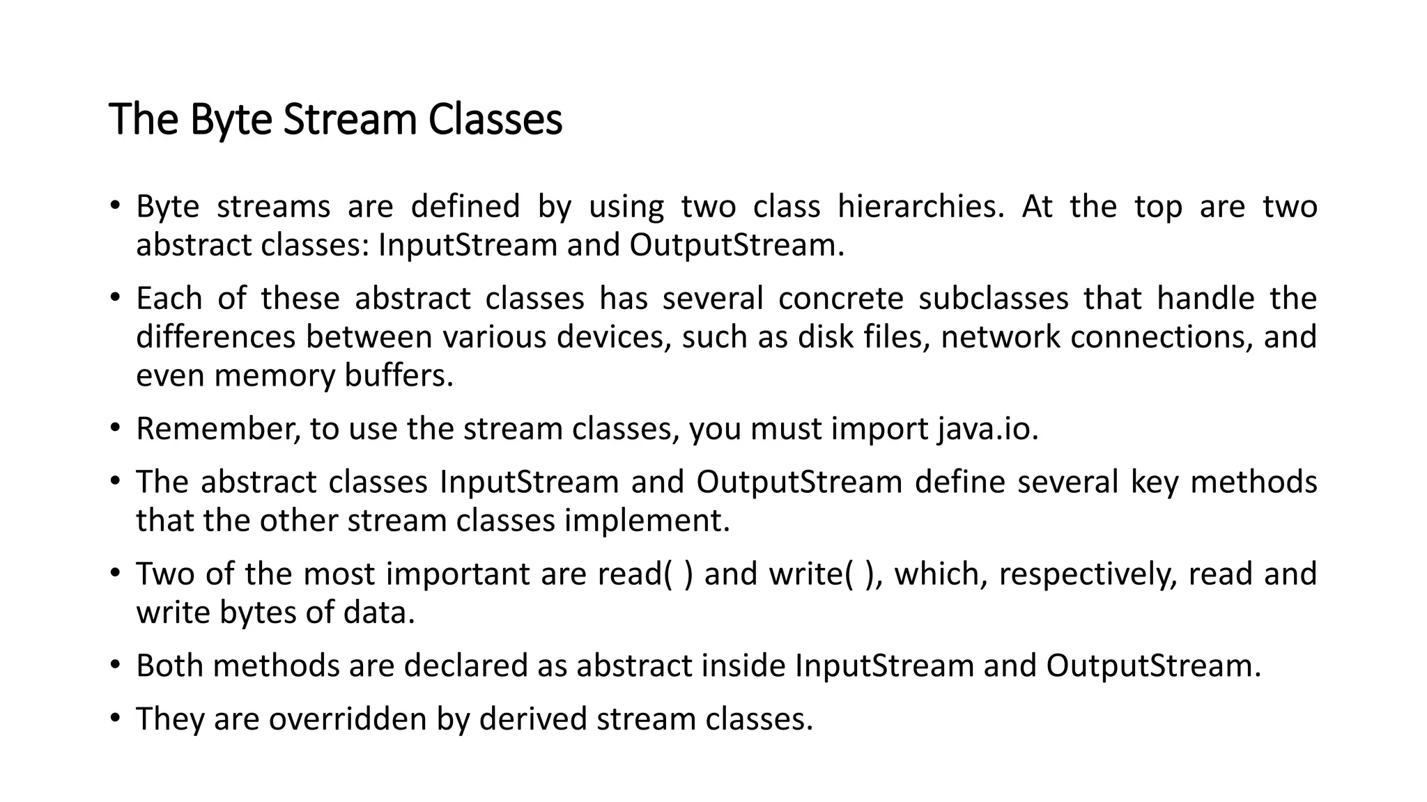 The Byte Stream Classes
• Byte streams are defined by using two class hierarchies. At the top are two
abstract classes: InputStream and OutputStream.
• Each of these abstract classes has several concrete subclasses that handle the
differences between various devices, such as disk files, network connections, and
even memory buffers.
• Remember, to use the stream classes, you must import java.io.
• The abstract classes InputStream and OutputStream define several key methods
that the other stream classes implement.
• Two of the most important are read( ) and write( ), which, respectively, read and
write bytes of data.
• Both methods are declared as abstract inside InputStream and OutputStream.
• They are overridden by derived stream classes.
 