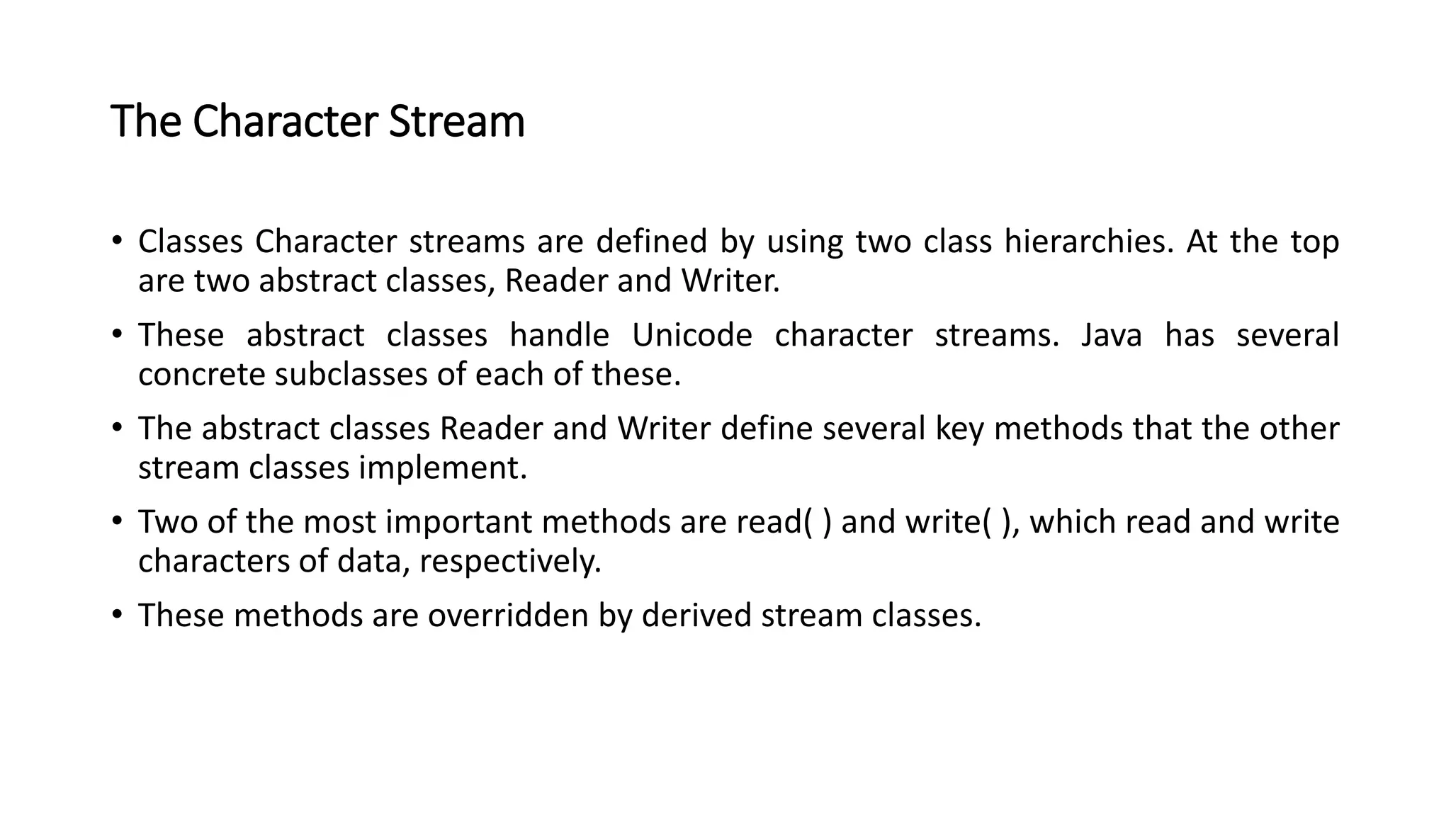 The Character Stream
• Classes Character streams are defined by using two class hierarchies. At the top
are two abstract classes, Reader and Writer.
• These abstract classes handle Unicode character streams. Java has several
concrete subclasses of each of these.
• The abstract classes Reader and Writer define several key methods that the other
stream classes implement.
• Two of the most important methods are read( ) and write( ), which read and write
characters of data, respectively.
• These methods are overridden by derived stream classes.
 