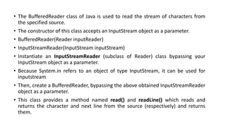 • The BufferedReader class of Java is used to read the stream of characters from
the specified source.
• The constructor of this class accepts an InputStream object as a parameter.
• BufferedReader(Reader inputReader)
• InputStreamReader(InputStream inputStream)
• Instantiate an InputStreamReader (subclass of Reader) class bypassing your
InputStream object as a parameter.
• Because System.in refers to an object of type InputStream, it can be used for
inputstream
• Then, create a BufferedReader, bypassing the above obtained InputStreamReader
object as a parameter.
• This class provides a method named read() and readLine() which reads and
returns the character and next line from the source (respectively) and returns
them.
 